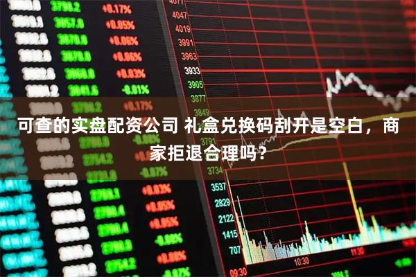 可查的实盘配资公司 礼盒兑换码刮开是空白，商家拒退合理吗？