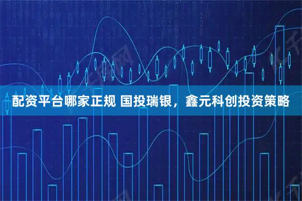 配资平台哪家正规 国投瑞银，鑫元科创投资策略