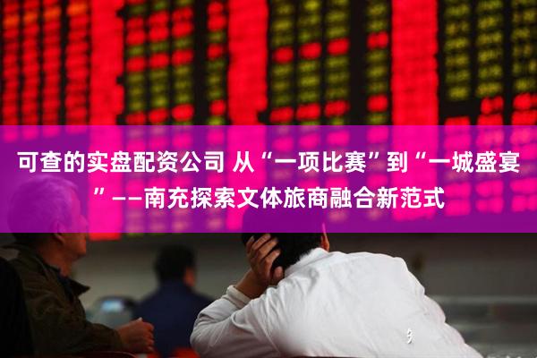 可查的实盘配资公司 从“一项比赛”到“一城盛宴”——南充探索文体旅商融合新范式