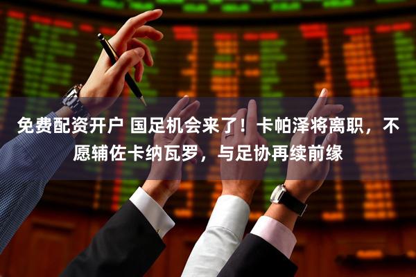 免费配资开户 国足机会来了！卡帕泽将离职，不愿辅佐卡纳瓦罗，与足协再续前缘