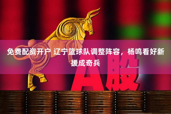 免费配资开户 辽宁篮球队调整阵容，杨鸣看好新援成奇兵