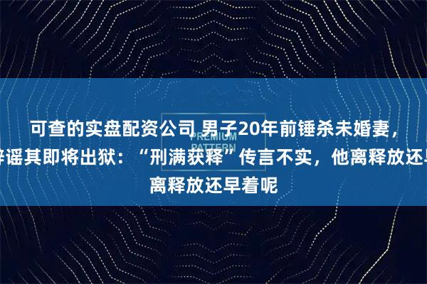 可查的实盘配资公司 男子20年前锤杀未婚妻,官方辟谣其即将出狱:“刑满获释”传言不实,他离释放还早着呢