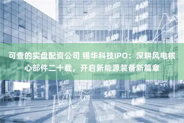 可查的实盘配资公司 锡华科技IPO：深耕风电核心部件二十载，开启新能源装备新篇章