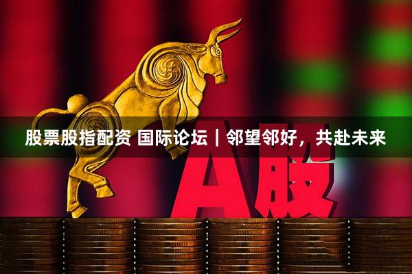 股票股指配资 国际论坛｜邻望邻好，共赴未来