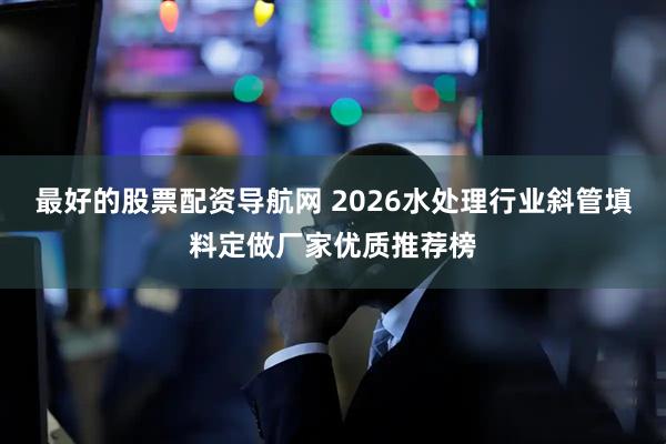 最好的股票配资导航网 2026水处理行业斜管填料定做厂家优质推荐榜