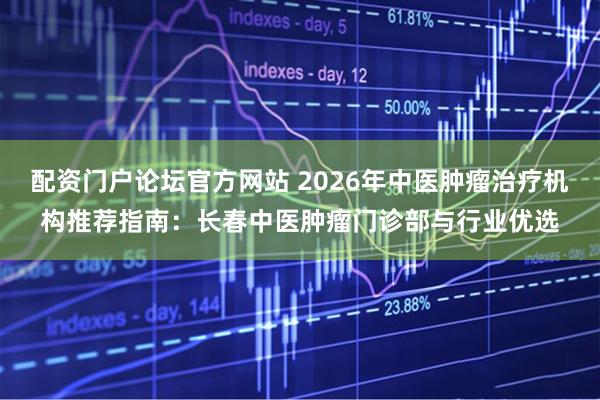 配资门户论坛官方网站 2026年中医肿瘤治疗机构推荐指南：长春中医肿瘤门诊部与行业优选