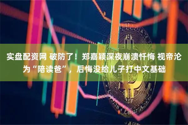 实盘配资网 破防了！郑嘉颖深夜崩溃忏悔 视帝沦为“陪读爸”，后悔没给儿子打中文基础