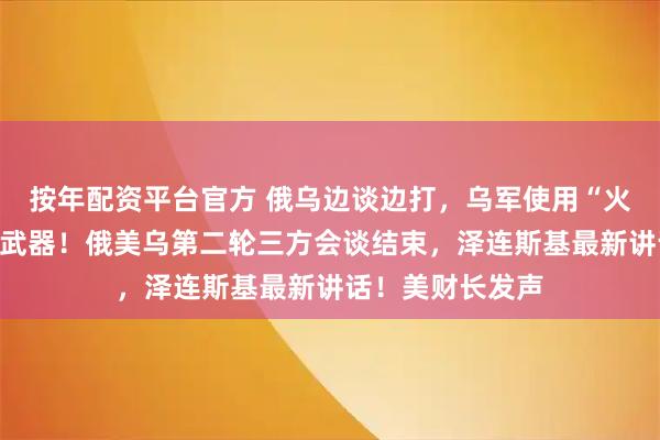按年配资平台官方 俄乌边谈边打,乌军使用“火烈鸟”远程攻击武器!俄美乌第二轮三方会谈结束,泽连斯基最新讲话!美财长发声