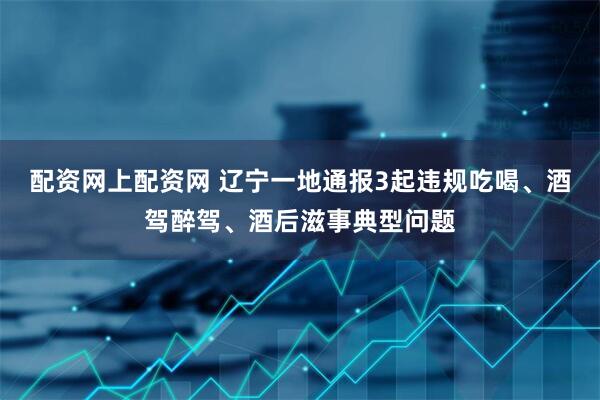 配资网上配资网 辽宁一地通报3起违规吃喝、酒驾醉驾、酒后滋事典型问题