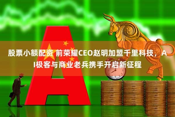 股票小额配资 前荣耀CEO赵明加盟千里科技，AI极客与商业老兵携手开启新征程