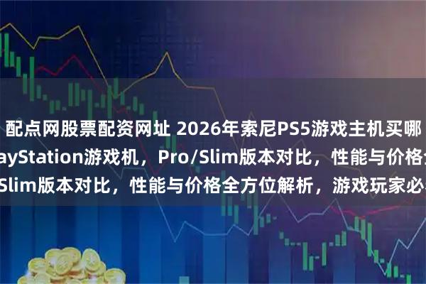 配点网股票配资网址 2026年索尼PS5游戏主机买哪个型号好？精选6款PlayStation游戏机，Pro/Slim版本对比，性能与价格全方位解析，游戏玩家必看！