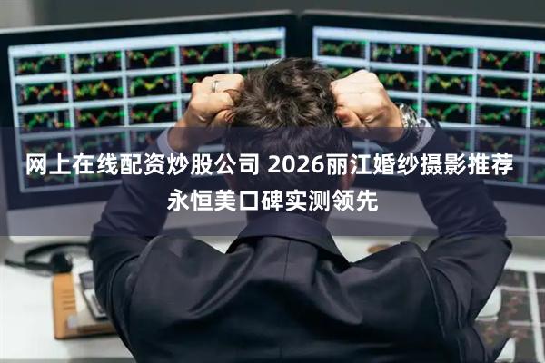 网上在线配资炒股公司 2026丽江婚纱摄影推荐 永恒美口碑实测领先