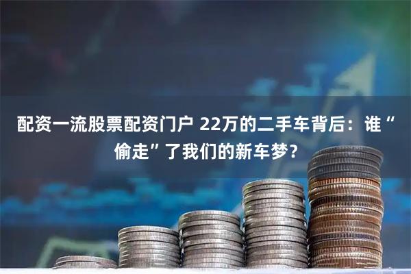 配资一流股票配资门户 22万的二手车背后：谁“偷走”了我们的新车梦？