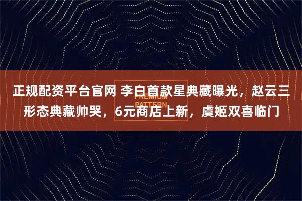 正规配资平台官网 李白首款星典藏曝光，赵云三形态典藏帅哭，6元商店上新，虞姬双喜临门