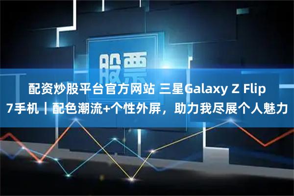 配资炒股平台官方网站 三星Galaxy Z Flip7手机｜配色潮流+个性外屏，助力我尽展个人魅力