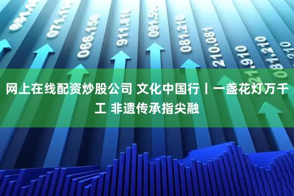 网上在线配资炒股公司 文化中国行丨一盏花灯万千工 非遗传承指尖融