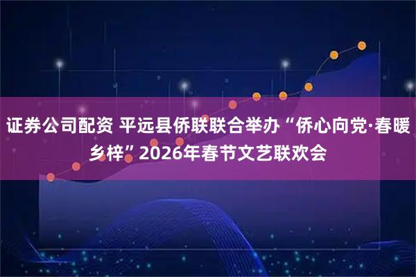 证券公司配资 平远县侨联联合举办“侨心向党·春暖乡梓”2026年春节文艺联欢会