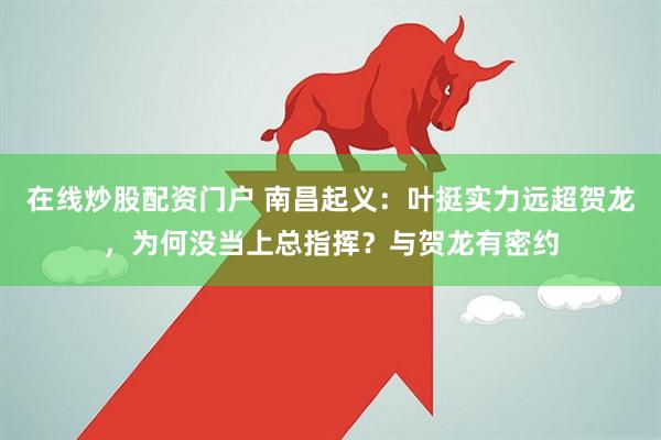 在线炒股配资门户 南昌起义：叶挺实力远超贺龙，为何没当上总指挥？与贺龙有密约