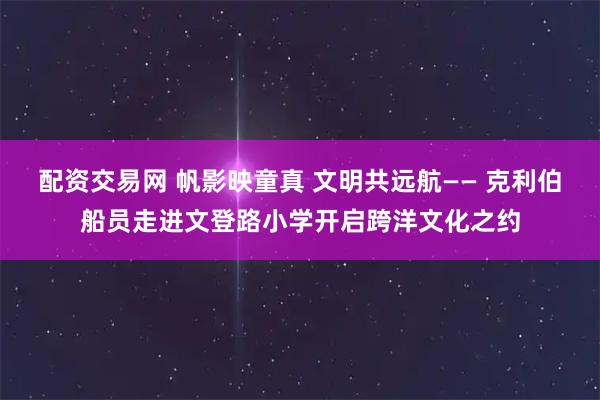 配资交易网 帆影映童真 文明共远航—— 克利伯船员走进文登路小学开启跨洋文化之约
