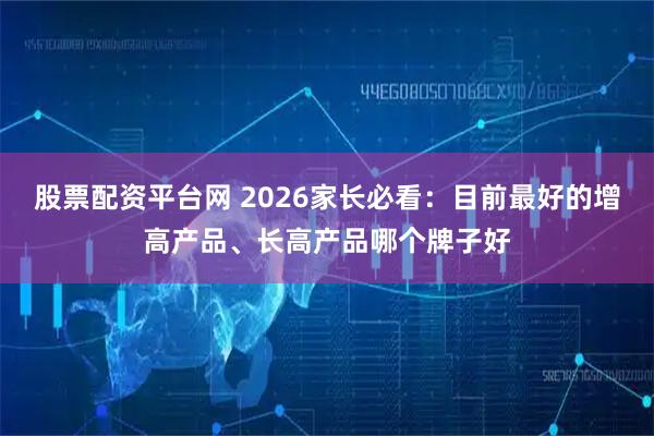 股票配资平台网 2026家长必看：目前最好的增高产品、长高产品哪个牌子好