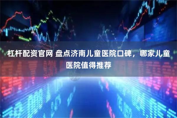 杠杆配资官网 盘点济南儿童医院口碑，哪家儿童医院值得推荐