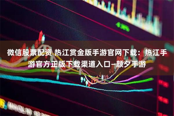 微信股票配资 热江赏金版手游官网下载：热江手游官方正版下载渠道入口—颜夕手游