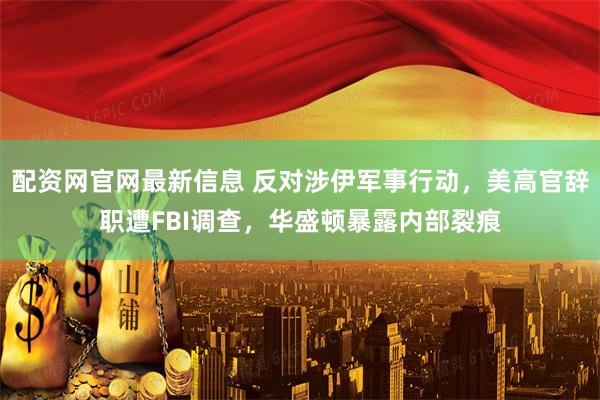 配资网官网最新信息 反对涉伊军事行动,美高官辞职遭FBI调查,华盛顿暴露内部裂痕