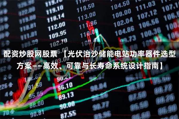 配资炒股网股票 【光伏治沙储能电站功率器件选型方案——高效、可靠与长寿命系统设计指南】