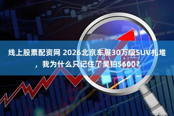 线上股票配资网 2026北京车展30万级SUV扎堆，我为什么只记住了昊铂S600？