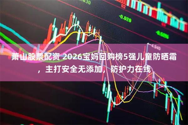 萧山股票配资 2026宝妈回购榜5强儿童防晒霜，主打安全无添加，防护力在线
