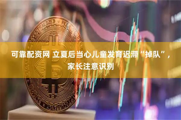 可靠配资网 立夏后当心儿童发育迟滞“掉队”，家长注意识别