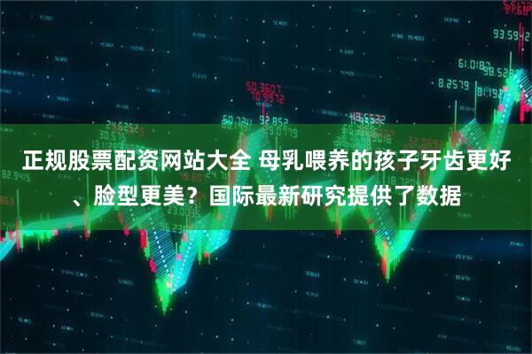 正规股票配资网站大全 母乳喂养的孩子牙齿更好、脸型更美？国际最新研究提供了数据