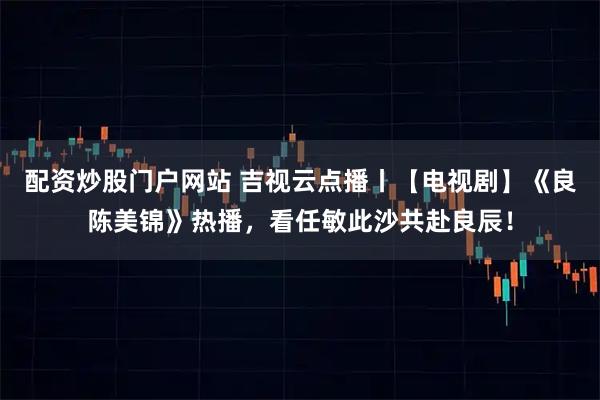 配资炒股门户网站 吉视云点播丨【电视剧】《良陈美锦》热播，看任敏此沙共赴良辰！