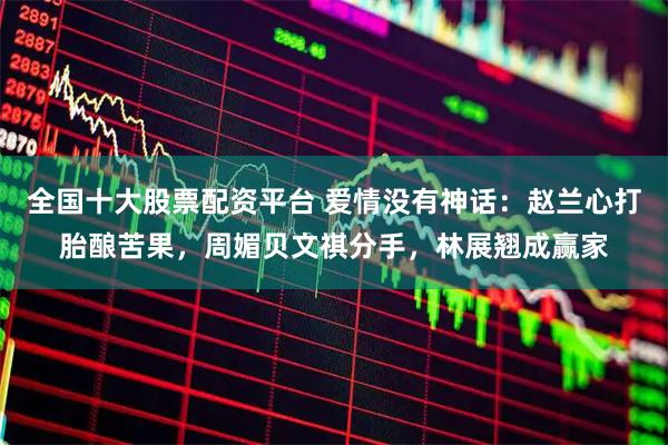 全国十大股票配资平台 爱情没有神话：赵兰心打胎酿苦果，周媚贝文祺分手，林展翘成赢家