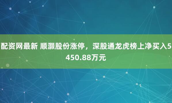 配资网最新 顺灏股份涨停,深股通龙虎榜上净买入5450.88万元
